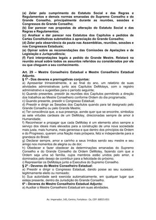 (a) Zelar pelo cumprimento do Estatuto Social e das Regras e
Regulamentos e demais normas emanadas do Supremo Conselho e do
Grande Conselho, principalmente durante as reuniões, sessões e
Congressos do Grande Conselho;
(b) Dar parecer nas propostas de alteração do Estatuto Social e das
Regras e Regulamentos;
(c) Analisar e dar parecer nos Estatutos dos Capítulos e pedidos de
Cartas Constitutivas submetidos à apreciação do Grande Conselho;
(d) Zelar pela observância da pauta nas Assembléias, reuniões, sessões e
nos Congressos Estaduais;
(e) Opinar sobre as recomendações das Comissões de Apelações e de
Legislação e Jurisprudência;
(f) Fará interpretações legais a pedido do Grande Mestre. Relatará na
reunião anual sobre todos os assuntos referidos ou considerados por ele
ou que cheguem a seu conhecimento.

Art. 29 – Mestre Conselheiro Estadual e Mestre Conselheiro Estadual
Adjunto.
§ 1º - Dos deveres e prerrogativas conjuntas:
a) Apresentar trimestralmente, e ao final do ano, um relatório de suas
atividades administrativas junto aos Capítulos DeMolays, com o registro
administrativo e sugestões para o período seguinte;
b) Quando presentes, presidir às reuniões dos Capítulos permitindo a direção
dos trabalhos ao Mestre Conselheiro conforme Ordem do dia programada;
c) Quando presente, presidir o Congresso Estadual;
d) Presidir e dirigir as Sessões dos Capítulos quando para tal designado pelo
Grande Conselho ou pelo Grande Mestre;
e) Ter consciência que, a sua presença, aonde quer que se encontre, simboliza
as sete virtudes cardeais de um DeMolay, direcionadas sempre de amor à
Humanidade;
f) Reconhecer e propagar que cada DeMolay é um elemento ativo sempre a
serviço dos ideais mais elevados para a construção de uma nova sociedade
mais justa, mais humana, mais generosa e que dentro dos princípios da Ordem
e do Progresso, querem uma Nação mais próspera, feliz e independente para a
grandeza do Brasil;
g) Declarar sempre, amor e carinho a seus Irmãos sendo seu mestre e seu
amigo nos momentos de alegria ou de dor;
h) Obedecer e fazer obedecer às determinações emanadas do Supremo
Conselho e do Grande Conselho da Ordem DeMolay, fazendo com que a
Ordem seja uma só família, cujos membros estão unidos pelo amor, e
dominados pelo desejo de contribuir para a felicidade do próximo;
i) Representar os DeMolays junto a Executiva do Supremo Conselho.
§ 2º - Deveres do Mestre Conselheiro Estadual:
a) Presidir e dirigir o Congresso Estadual, dando posse ao seu sucessor,
legitimamente eleito ou nomeado;
b) Sua autoridade será exercida automaticamente, em qualquer lugar que
esteja presente, dentro da Jurisdição do Grande Conselho.
6º - Deveres do Mestre Conselheiro Estadual Adjunto:
a) Auxiliar o Mestre Conselheiro Estadual em suas atividades.


                Av. Imperador, 145, Centro, Fortaleza - Ce, CEP: 60015-051
 