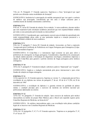 7-No art. 8º, Parágrafo 1º: Emenda supressiva: Suprima-se a frase “prorrogável por igua l
período caso ofertadas outras modalidades de formação”
JUSTICIATIVA: Inadmissível a prorrogação de medida emergencial que visa suprir a carência
de médicos seja prorrogada, considerando que três anos é tempo suficiente para o
estabelecimento de medidas estruturantes e definitivas.
EMENDA Nº 8
8-No art. 9º, inciso III. Emenda de redação: Nova redação: “o tutor acadêmico, docente médico
que será responsável pela orientação acadêmica presencial que terá responsa bilidade solidária
por todos os atos praticados pelo treinando ou intercambista”
JUSTIFICATIVA: Considerando que o participante exercerá uma atividade de aprendizado não
tendo responsabilidade plena sobre os atos praticados impõe-se a atuação presencial e a
responsabilidade solidária do tutor acadêmico.
EMENDA Nº 9
9-No Art. 9º, parágrafo 1º, Inciso III. Emenda de redação. Acrescentar, ao final, a expressão
“comprovado pelo Certificado de Proficiência em Língua Portuguesa para Estrangeiros (Celpe-
Bras) Intermediário Superior.”
JUSTIFICATIVA: O Celpe-Bras é o instrumento legal existente no país para aferir a
proficiência de estrangeiros na língua portuguesa. Considerando a importância da comunicação
na relação médico-paciente e formulação do diagnóstico nosológico, entendemos imperiosa a
adoção do Celpe-Bras para garantir o perfeito domínio da língua portuguesa pelos médicos
estrangeiros.
EMENDA Nº 10
10-No Art. 9, parágrafo 2º. Emenda de redação: substituir a palavra “dispensada” por “exigida”.
JUSTIFICATIVA: Impõe-se a tradução juramentada pela praxe internacional e para evitar
fraudes de redação em língua estrangeira.
EMENDA Nº 11
11-No caput do Art. 10. Emenda supressiva. Suprima-se o termo: “(...) dispensada para tal fim a
revalidação de seu diploma nos termos do parágrafo 2º do art. 48 da lei nº 9.394, de 20 de
dezembro de 1996”
JUSTIFICATIVA: a revalidação do diploma é a garantia mínima de qualidade da prática
médica e condição precípua para o exercício da medicina em território nacional por
profissionais diplomados no exterior.
EMENDA Nº 12
12-No Art. 10, parágrafos 2º: Emenda de redação. “para exercício da medicina pelo médico
intercambista no âmbito do projeto Mais Médicos para o Brasil será expedido registro pelos
Conselhos Regionais de Medicina, na forma da lei”
JUSTIFICATIVA: Os médicos intercambistas após a sua revalidação terão plenas condições
legais de se inscrever nos Conselhos Regionais de Medicina.
EMENDA Nº 13
13-No Art. 10, parágrafos 3º, 4º, 5º e 6º: Emenda supressiva. “Suprima-se os parágrafos 3º, 4º,
5º e 6º do art. 10.”
 