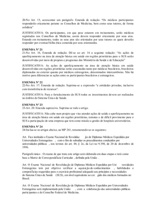 20-No Art. 15, acrescentar um parágrafo. Emenda de redação. “Os médicos participantes
responderão eticamente perante os Conselhos de Medicina, bem como seus tutores, de forma
solidária”
JUSTIFICATIVA: Os participantes, em que pese estarem em treinamento, serão médicos
registrados nos Conselhos de Medicina, assim devem responder eticamente por seus atos.
Estando em treinamento, todos os seus atos são orientados por seus tutores os quais deverão
responder por eventual falha ética cometida por seus orientandos.
EMENDA Nº 21
21-No Art. 16, Emenda de redação. Dê-se ao art. 16 a seguinte redação: “As ações de
aperfeiçoamento na área de atenção básica em saúde em regiões prioritárias para o SUS serão
desenvolvidas por meio de projetos e programas dos Ministério da Saúde e de Educação”
JUSTIFICATIVA: As ações de aperfeiçoamento na área de atenção básica em saúde
desenvolvidas em regiões prioritárias serão executadas tanto por médicos brasileiros, brasileiros
diplomados no exterior quanto por médicos estrangeiros, denominados intercambistas. Não há
motivo para diferenciar as ações entre os participantes brasileiros e estrangeiros.
EMENDA Nº 22
22-No Art. 17. Emenda de redação. Suprima-se a expressão “e entidades privadas, inclusive
com transferência de recursos”.
JUSTIFICATIVA: Para o fortalecimento do SUS todos os investimentos devem ser realizados
no âmbito do Sistema Único de Saúde.
EMENDA Nº 23
23-Art. 20. Emenda supressiva. Suprima-se todo o artigo.
JUSTIFICATIVA: Não cabe num projeto que visa atender ações de saúde e aperfeiçoamento na
área de atenção básica em saúde em regiões prioritárias, remotas e de difícil provimento para o
SUS a participação de uma empresa que tem como missão a gestão de hospitais universitários.
EMENDA Nº 24
24-Inclua-se os artigos abaixo, na MP 261, renumerando-se os seguintes:
Art. Fica instituído o Exame Nacional de Revalidac ̧ão de Diplomas Médicos Expedidos por
Universidades Estrangeiras , com o fim de subsidiar os procedimentos conduzidos por
universidades públicas , nos termos do art. 48, § 2o, da Lei no 9.394, de 20 de dezembro de
1996.
Parágrafo único . O exame de que trata este artigo será elaborado em duas etapas e terá como
base a Matriz de Correspondência Curricular , definida pela União .
Art. O Exame Nacional de Revalidação de Diplomas Médicos Expedidos por Uni versidades
Estrangeiras tem por objetivo verificar a aquisição de conhecimentos , habilidades e
competências requeridas para o exercício profissional adequado aos princípios e necessidades
do Sistema Ú nico de Saúde (SUS), em nível equivalente ao exi gido dos médicos formados no
Brasil.
Art. O Exame Nacional de Revalidação de Diplomas Médicos Expedidos por Universidades
Estrangeiras será implementado pela União , com a colaboração das universidades públicas
participantes e do Conselho Federal de Medicina.
 
