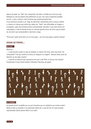 PROPOSTAS DE EXPLORAÇÃO PARA PAIS E EDUCADORES




Apesar de poder ser “lido” sem companhia, faz todo o sentido que este livro seja
folheado ao colo de alguém (de preferência um pai, mas outra companhia também
servirá...) pois a leitura a dois funciona aqui particularmente bem.
A sua estrutura convida a um “jogo de adivinhas” permanente entre criança e adulto
e, mesmo as crianças que ainda não sabem ler, “lêem” sem diﬁculdade as imagens e
conseguem, após uma primeira leitura acompanhada, descobrir o que está escrito em
cada página. E não há dúvida de que as crianças gostam disso: de sentir que já sabem
ler, de sentir que compreendem e dominam o jogo.


“Pê de pai” pode muito bem ser um livro jogo... um livro para jogar e ganhar sempre!


SIGAM AS PISTAS...
NA CAPA
Observar...
... o tipo de letra usado na capa (e também no interior do livro). Será uma fonte “do
computador”? De que maneira as letras se integram na imagem? Parecem fazer parte do
desenho ou são algo à parte?
... e quanto ao desenho que representa este pai e este ﬁlho: as formas são simples?
Complicadas? O que fazem lembrar? Silhuetas? Recortes de papel?




AS GUARDAS
As guardas foram invadidas por um pai irrequieto que se multiplica por muitas acções!
Observar bem as posições e as expressões deste pai: o que faz ele em cada situação
representada? Quem parece faltar a seu lado?




 2    6
 