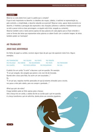 PROPOSTAS DE EXPLORAÇÃO PARA PAIS E EDUCADORES




LÁ DENTRO
Observar as cores deste livro: qual é a paleta que o compõe?
O que é mais importante no desenho: os detalhes das roupas, cabelos, o realismo na representação ou,
pelo contrário, a simplicidade, o desenho reduzido ao essencial? Observar como, apesar desta economia no
desenho, é imediata a percepção das expressões e das situações (olhamos e sabemos imediatamente o que
se está a passar entre as duas personagens, se alguém está triste, zangado ou contente).
Observar também como o texto precisa apenas de duas palavras em cada página para se fazer entender e
como as formas das letras que representam estas palavras se sabem fundir com a restante imagem. As letras
também podem ser ilustração?



AO TRABALHO!

JOGO DAS ADIVINHAS
Em folhas de papel ou cartões, escrever alguns tipos de pais que não aparecem neste livro. Alguns
exemplos:

PAI TERMÓMETRO        PAI COLHER      PAI PENTE       PAI TROVÃO
PAI PALHAÇO   PAI SIRENE      PAI DICIONÁRIO          PAI MAPA         PAI TREINADOR
PAI CHAPÉU            PAI ENCICLOPÉDIA        PAI PASSARINHO           PAI SOL


O adulto tira um cartão “à sorte” e descreve o pai em questão. Por exemplo:
“É um pai zangado, tão zangado que parece o céu num dia de trovoada.
Quando abre a boca para falar, faz assim um som assustador...”
Ou
“É um pai que, naquelas manhãs apressadas em que já estamos atrasados para a escola,
nos passa a mão pelo cabelo, para nos compor o penteado...”


Aﬁnal que pais são estes?
O jogo também pode ser feito apenas pelas crianças:
Uma criança tira um cartão, o adulto diz-lhe ao ouvido qual o pai em questão.
A criança transforma o pai em adivinha, dando pistas aos restantes jogadores.




 3    6
 