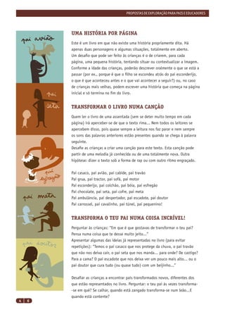 PROPOSTAS DE EXPLORAÇÃO PARA PAIS E EDUCADORES




        UMA HISTÓRIA POR PÁGINA
        Este é um livro em que não existe uma história propriamente dita. Há
        apenas duas personagens e algumas situações, totalmente em aberto.
        Um desaﬁo que pode ser feito às crianças é o de criarem, para cada
        página, uma pequena história, tentando situar ou contextualizar a imagem.
        Conforme a idade das crianças, poderão descrever oralmente o que se está a
        passar (por ex., porque é que o ﬁlho se escondeu atrás do pai esconderijo,
        o que é que aconteceu antes e o que vai acontecer a seguir?) ou, no caso
        de crianças mais velhas, podem escrever uma história que começa na página
        inicial e só termina no ﬁm do livro.


        TRANSFORMAR O LIVRO NUMA CANÇÃO
        Quem ler o livro de uma assentada (sem se deter muito tempo em cada
        página) irá aperceber-se de que o texto rima... Nem todos os leitores se
        apercebem disso, pois quase sempre a leitura nos faz parar e nem sempre
        os sons das palavras anteriores estão presentes quando se chega à palavra
        seguinte.
        Desaﬁe as crianças a criar uma canção para este texto. Esta canção pode
        partir de uma melodia já conhecida ou de uma totalmente nova. Outra
        hipótese: dizer o texto sob a forma de rap ou com outro ritmo engraçado.


        Pai casaco, pai avião, pai cabide, pai travão
        Pai grua, pai tractor, pai sofá, pai motor
        Pai esconderijo, pai colchão, pai bóia, pai esfregão
        Pai chocolate, pai seta, pai cofre, pai meta
        Pai ambulância, pai despertador, pai escadote, pai doutor
        Pai carrossel, pai cavalinho, pai túnel, pai pequenino!


        TRANSFORMA O TEU PAI NUMA COISA INCRÍVEL!
        Perguntar às crianças: “Em que é que gostavas de transformar o teu pai?
        Pensa numa coisa que te desse muito jeito...”
        Apresentar algumas das ideias já representadas no livro (para evitar
        repetições): “Temos o pai casaco que nos protege da chuva, o pai travão
        que não nos deixa cair, o pai seta que nos manda... para onde? De castigo?
        Para a cama? O pai escadote que nos deixa ver um pouco mais alto... ou o
        pai doutor que cura tudo (ou quase tudo) com um beijinho...”


        Desaﬁar as crianças a encontrar pais transformados novos, diferentes dos
        que estão representados no livro. Perguntar: o teu pai às vezes transforma-
        -se em quê? Se calhar, quando está zangado transforma-se num leão...E
        quando está contente?
4   6
 