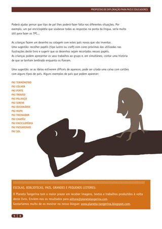 PROPOSTAS DE EXPLORAÇÃO PARA PAIS E EDUCADORES




Poderá ajudar pensar que tipo de pai lhes poderá fazer falta nas diferentes situações. Por
exemplo, um pai enciclopédia que soubesse todas as respostas na ponta da língua, seria muito
útil para fazer os TPC...


As crianças fazem um desenho ou colagem com estes pais novos que vão inventar.
Uma sugestão: recolher papéis (tipo lustro ou craft) com cores próximas das utilizadas nas
ilustrações deste livro e sugerir que os desenhos sejam recortados nesses papéis.
As crianças podem apresentar os seus trabalhos ao grupo e, em simultâneo, contar uma história
de que se tenham lembrado enquanto os ﬁzeram.


Uma sugestão: se as ideias estiverem difíceis de aparecer, pode ser criada uma caixa com cartões
com alguns tipos de pais. Alguns exemplos de pais que podem aparecer:

PAI TERMÓMETRO
PAI COLHER
PAI PENTE
PAI TROVÃO
PAI PALHAÇO
PAI SIRENE
PAI DICIONÁRIO
PAI MAPA
PAI TREINADOR
PAI CHAPÉU
PAI ENCICLOPÉDIA
PAI PASSARINHO
PAI SOL




 !!!!!!!!!!!!!!!!!!!!!!!!!!!!!!!!!!!!!!!!!!!!!!!!!!!!!!!!!!!!!!!!!!!!!!!!!!!!!!!!!!!!!!!!!!!!!!!!!!!!!!!!!!!!!!!!!!!!!!!!!
 ESCOLAS, BIBLIOTECAS, PAIS, GRANDES E PEQUENOS LEITORES:
 O Planeta Tangerina tem o maior prazer em receber imagens, textos e trabalhos produzidos à volta
 deste livro. Enviem-nos os resultados para editora@planetatangerina.com.
 Gostaríamos muito de os mostrar no nosso blogue: www.planeta-tangerina.blogspot.com.


 5    6
 