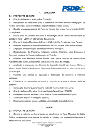 1.        EDUCAÇÃO
1.1 PROPOSTAS DE AÇÃO:
     Criação do Conselho Municipal de Educação;
     Reorganizar as orientações para a construção do Plano Político Pedagógico, de
modo a contemplar as necessidades e especificidades de cada escola;
     Revisão e aplicação integral do Plano de Cargos, Carreiras e Remuneração (PCCR)
do Magistério;
     Buscar junto ao Governo do Estado a implantação de um Pólo da Universidade do
Estado do Pará - UEPA em São Geraldo do Araguaia;
     Criar as Unidades Municipais de Ensino (UMEs) de Vila Fortaleza e Novo Paraíso;
     Reforma, ampliação e reaparelhamento das escolas da rede municipal de ensino;
     Ampliação e modernização da Biblioteca Pública Municipal;
     Reestruturação do Programa ProJovem Urbano, Programa Mais Educação e
Programa Nacional de Tecnologia Educacional (Proinfo);
     Oferecer uma Merenda Escola Escolar, que venha atender as necessidades
nutricionais dos alunos, assegurando sua qualidade e prazo de entrega;
     Ampliação e adequação dos Centros de Educação Infantil: Lar Jesus e Maria, e,
Menino Jesus. Construção de novos Centros de Educação Infantil, no interior e na sede
do município;
     Implantar uma política de aquisição e distribuição de uniformes e materiais
escolares;
     Informatizar as secretarias escolares e proporcionar acesso à internet, onde for
possível;
     Construção de uma Quadra Coberta na EMEF Raimundo Silveira Lima;
     Criação do Centro Municipal de Acessibilidade Tecnológica (CEMAT);
     Fortalecer e ampliar as ações com a APAE e outras entidades filantrópicas;
     Aprimorar e ampliar o Transporte Escolar;
     Desenvolver projetos e ações voltados à erradicação do analfabetismo.


                                            2.    SAÚDE
2.1 PROPOSTAS DE AÇÃO:
     Garantir a melhoria e a humanização do atendimento na Rede Municipal de Saúde
Pública, assegurando uma postura de atenção e cuidado, que responda efetivamente à
expectativa da população;
                            PSDB – PARTIDO DA SOCIAL DEMOCRACIA BRASILEIRA
                                     SÃO GERALDO DO ARAGUAIA – PA
                                          DIRETÓRIO MUNICIPAL
                                                 2 DE 8
 