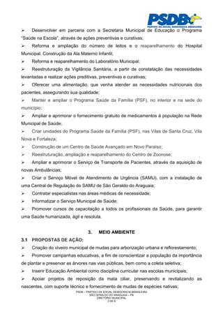 Desenvolver em parceria com a Secretaria Municipal de Educação o Programa
“Saúde na Escola”, através de ações preventivas e curativas;
     Reforma e ampliação do número de leitos e o reaparelhamento do Hospital
Municipal. Construção da Ala Materno Infantil;
     Reforma e reaparelhamento do Laboratório Municipal;
     Reestruturação da Vigilância Sanitária, a partir de constatação das necessidades
levantadas e realizar ações preditivas, preventivas e curativas;
     Oferecer uma alimentação, que venha atender as necessidades nutricionais dos
pacientes, assegurando sua qualidade;
     Manter e ampliar o Programa Saúde da Família (PSF), no interior e na sede do
município;
     Ampliar e aprimorar o fornecimento gratuito de medicamentos à população na Rede
Municipal de Saúde;
     Criar unidades do Programa Saúde da Família (PSF), nas Vilas de Santa Cruz, Vila
Nova e Fortaleza;
     Construção de um Centro de Saúde Avançado em Novo Paraíso;
     Reestruturação, ampliação e reaparelhamento do Centro de Zoonose;
     Ampliar e aprimorar o Serviço de Transporte de Pacientes, através da aquisição de
novas Ambulâncias;
     Criar o Serviço Móvel de Atendimento de Urgência (SAMU), com a instalação de
uma Central de Regulação do SAMU de São Geraldo do Araguaia;
     Contratar especialistas nas áreas médicas de necessidade;
     Informatizar o Serviço Municipal de Saúde;
     Promover cursos de capacitação a todos os profissionais da Saúde, para garantir
uma Saúde humanizada, ágil e resoluta.


                                   3.     MEIO AMBIENTE
3.1 PROPOSTAS DE AÇÃO:
     Criação do viveiro municipal de mudas para arborização urbana e reflorestamento;
     Promover campanhas educativas, a fim de conscientizar a população da importância
de plantar e preservar as árvores nas vias públicas, bem como a coleta seletiva;
     Inserir Educação Ambiental como disciplina curricular nas escolas municipais;
     Apoiar projetos de reposição da mata ciliar, preservando e revitalizando as
nascentes, com suporte técnico e fornecimento de mudas de espécies nativas;
                            PSDB – PARTIDO DA SOCIAL DEMOCRACIA BRASILEIRA
                                     SÃO GERALDO DO ARAGUAIA – PA
                                          DIRETÓRIO MUNICIPAL
                                                 3 DE 8
 
