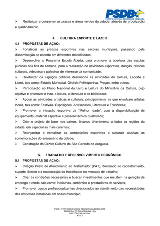Revitalizar e conservar as praças e áreas verdes da cidade, através de arborização
e ajardinamento.


                            4.    CULTURA ESPORTE E LAZER
4.1 PROPOSTAS DE AÇÃO:
     Fortalecer as práticas esportivas nas escolas municipais, passando pela
disseminação do esporte em diferentes modalidades;
     Desenvolver o Programa Escola Aberta, para promover a abertura das escolas
públicas nos fins de semana, para a realização de atividades esportivas, danças, oficinas
culturais, videoteca e palestras de interesse da comunidade;
     Revitalizar os espaços públicos destinados às atividades de Cultura, Esporte e
Lazer, tais como: Estádio Municipal, Ginásio Poliesportivo, Praças, entre outros;
     Participação no Plano Nacional do Livro e Leitura do Ministério da Cultura, cujo
objetivo é promover o livro, a leitura, a literatura e as bibliotecas;
     Apoiar as atividades artísticas e culturais, principalmente as que envolvam artistas
locais, tais como: Festivais, Exposições, Artesanatos, Literatura e Folclóricas;
     Promover a iniciação esportiva da “Melhor Idade”, com a disponibilização de
equipamento, material esportivo e pessoal técnico qualificado;
     Criar o projeto de lazer nos bairros, levando divertimento a todas as regiões da
cidade, em especial as mais carentes;
     Reorganizar e revitalizar as competições esportivas e culturais alusivas as
comemorações do aniversário da cidade;
     Construção do Centro Cultural de São Geraldo do Araguaia.


                 5.    TRABALHO E DESENVOLVIMENTO ECONÔMICO
5.1 PROPOSTAS DE AÇÃO:
     Criação Posto de Atendimento ao Trabalhador (PAT), destinado ao cadastramento,
suporte técnico e a recolocação do trabalhador no mercado de trabalho;
     Criar as condições necessárias e buscar investimentos que resultem na geração de
emprego e renda, tais como: indústrias, comércios e prestadores de serviços;
     Promover cursos profissionalizantes direcionados ao atendimento das necessidades
das empresas instaladas em nosso município;



                             PSDB – PARTIDO DA SOCIAL DEMOCRACIA BRASILEIRA
                                      SÃO GERALDO DO ARAGUAIA – PA
                                           DIRETÓRIO MUNICIPAL
                                                  4 DE 8
 