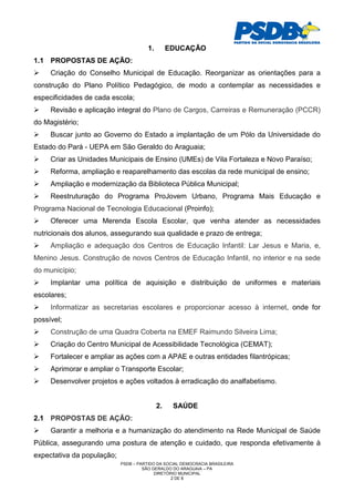 1.        EDUCAÇÃO
1.1 PROPOSTAS DE AÇÃO:
     Criação do Conselho Municipal de Educação. Reorganizar as orientações para a
construção do Plano Político Pedagógico, de modo a contemplar as necessidades e
especificidades de cada escola;
     Revisão e aplicação integral do Plano de Cargos, Carreiras e Remuneração (PCCR)
do Magistério;
     Buscar junto ao Governo do Estado a implantação de um Pólo da Universidade do
Estado do Pará - UEPA em São Geraldo do Araguaia;
     Criar as Unidades Municipais de Ensino (UMEs) de Vila Fortaleza e Novo Paraíso;
     Reforma, ampliação e reaparelhamento das escolas da rede municipal de ensino;
     Ampliação e modernização da Biblioteca Pública Municipal;
     Reestruturação do Programa ProJovem Urbano, Programa Mais Educação e
Programa Nacional de Tecnologia Educacional (Proinfo);
     Oferecer uma Merenda Escola Escolar, que venha atender as necessidades
nutricionais dos alunos, assegurando sua qualidade e prazo de entrega;
     Ampliação e adequação dos Centros de Educação Infantil: Lar Jesus e Maria, e,
Menino Jesus. Construção de novos Centros de Educação Infantil, no interior e na sede
do município;
     Implantar uma política de aquisição e distribuição de uniformes e materiais
escolares;
     Informatizar as secretarias escolares e proporcionar acesso à internet, onde for
possível;
     Construção de uma Quadra Coberta na EMEF Raimundo Silveira Lima;
     Criação do Centro Municipal de Acessibilidade Tecnológica (CEMAT);
     Fortalecer e ampliar as ações com a APAE e outras entidades filantrópicas;
     Aprimorar e ampliar o Transporte Escolar;
     Desenvolver projetos e ações voltados à erradicação do analfabetismo.


                                            2.    SAÚDE
2.1 PROPOSTAS DE AÇÃO:
     Garantir a melhoria e a humanização do atendimento na Rede Municipal de Saúde
Pública, assegurando uma postura de atenção e cuidado, que responda efetivamente à
expectativa da população;
                            PSDB – PARTIDO DA SOCIAL DEMOCRACIA BRASILEIRA
                                     SÃO GERALDO DO ARAGUAIA – PA
                                          DIRETÓRIO MUNICIPAL
                                                 2 DE 8
 