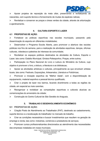 Apoiar projetos de reposição da mata ciliar, preservando e revitalizando as
nascentes, com suporte técnico e fornecimento de mudas de espécies nativas;
     Revitalizar e conservar as praças e áreas verdes da cidade, através de arborização
e ajardinamento.


                            4.    CULTURA ESPORTE E LAZER
4.1 PROPOSTAS DE AÇÃO:
     Fortalecer as práticas esportivas nas escolas municipais, passando pela
disseminação do esporte em diferentes modalidades;
     Desenvolver o Programa Escola Aberta, para promover a abertura das escolas
públicas nos fins de semana, para a realização de atividades esportivas, danças, oficinas
culturais, videoteca e palestras de interesse da comunidade;
     Revitalizar os espaços públicos destinados às atividades de Cultura, Esporte e
Lazer, tais como: Estádio Municipal, Ginásio Poliesportivo, Praças, entre outros;
     Participação no Plano Nacional do Livro e Leitura do Ministério da Cultura, cujo
objetivo é promover o livro, a leitura, a literatura e as bibliotecas;
     Apoiar as atividades artísticas e culturais, principalmente as que envolvam artistas
locais, tais como: Festivais, Exposições, Artesanatos, Literatura e Folclóricas;
     Promover a iniciação esportiva da “Melhor Idade”, com a disponibilização de
equipamento, material esportivo e pessoal técnico qualificado;
     Criar o projeto de lazer nos bairros, levando divertimento a todas as regiões da
cidade, em especial as mais carentes;
     Reorganizar e revitalizar as competições esportivas e culturais alusivas as
comemorações do aniversário da cidade;
     Construção do Centro Cultural de São Geraldo do Araguaia.


                 5.    TRABALHO E DESENVOLVIMENTO ECONÔMICO
5.1 PROPOSTAS DE AÇÃO:
     Criação Posto de Atendimento ao Trabalhador (PAT), destinado ao cadastramento,
suporte técnico e a recolocação do trabalhador no mercado de trabalho;
     Criar as condições necessárias e buscar investimentos que resultem na geração de
emprego e renda, tais como: indústrias, comércios e prestadores de serviços;
     Promover cursos profissionalizantes direcionados ao atendimento das necessidades
das empresas instaladas em nosso município;
                             PSDB – PARTIDO DA SOCIAL DEMOCRACIA BRASILEIRA
                                      SÃO GERALDO DO ARAGUAIA – PA
                                           DIRETÓRIO MUNICIPAL
                                                  4 DE 8
 