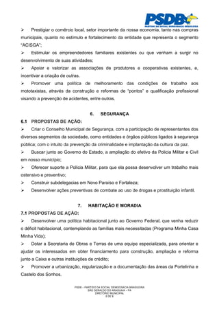Prestigiar o comércio local, setor importante da nossa economia, tanto nas compras
municipais, quanto no estímulo e fortalecimento da entidade que representa o segmento
“ACISGA”;
     Estimular os empreendedores familiares existentes ou que venham a surgir no
desenvolvimento de suas atividades;
     Apoiar e valorizar as associações de produtores e cooperativas existentes, e,
incentivar a criação de outras.
     Promover uma política de melhoramento das condições de trabalho aos
mototaxistas, através da construção e reformas de “pontos” e qualificação profissional
visando a prevenção de acidentes, entre outras.


                                      6.     SEGURANÇA
6.1 PROPOSTAS DE AÇÃO:
     Criar o Conselho Municipal de Segurança, com a participação de representantes dos
diversos segmentos da sociedade, como entidades e órgãos públicos ligados à segurança
pública; com o intuito da prevenção da criminalidade e implantação da cultura da paz.
     Buscar junto ao Governo do Estado, a ampliação do efetivo da Policia Militar e Civil
em nosso município;
     Oferecer suporte a Polícia Militar, para que ela possa desenvolver um trabalho mais
ostensivo e preventivo;
     Construir subdelegacias em Novo Paraíso e Fortaleza;
     Desenvolver ações preventivas de combate ao uso de drogas e prostituição infantil.


                              7.    HABITAÇÃO E MORADIA
7.1 PROPOSTAS DE AÇÃO:
     Desenvolver uma política habitacional junto ao Governo Federal, que venha reduzir
o déficit habitacional, contemplando as famílias mais necessitadas (Programa Minha Casa
Minha Vida);
     Dotar a Secretaria de Obras e Terras de uma equipe especializada, para orientar e
ajudar os interessados em obter financiamento para construção, ampliação e reforma
junto a Caixa e outras instituições de crédito;
     Promover a urbanização, regularização e a documentação das áreas da Portelinha e
Castelo dos Sonhos.

                            PSDB – PARTIDO DA SOCIAL DEMOCRACIA BRASILEIRA
                                     SÃO GERALDO DO ARAGUAIA – PA
                                          DIRETÓRIO MUNICIPAL
                                                 5 DE 8
 