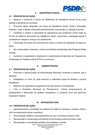 8.        ASSISTÊNCIA SOCIAL
8.1 PROPOSTAS DE AÇÃO:
     Adequar e estruturar o Centro de Referência da Assistência Social (Cras) para
atender a demanda do município;
     Promover ações integradas nas áreas da Assistência Social, Cultura, Educação,
Esportes, Lazer e Saúde, enfocando prioritariamente a prevenção e a atenção à família;
     Fortalecer e ampliar a capacidade de atendimento dos programas contra todas as
formas de violência decorrentes de negligência, abuso, maus-tratos, exploração sexual e
crueldade em relação à criança e ao adolescente;
     Construção do Centro de Convivência do Idoso e suporte às instituições de apoio ao
Idoso;
     Dar continuidade e estender o número de famílias beneficiadas pelo Programa Bolsa
Família;
     Aumentar a capacidade e reestruturar o atendimento da demanda do Programa de
Erradicação do Trabalho Infantil (PETI) no município.


                                   9.    ADMINISTRAÇÃO
9.1 PROPOSTAS DE AÇÃO:
     Promover a reestruturação da Administração Municipal, tornando-a moderna, ágil e
eficiente;
     Estabelecer no início de cada exercício o calendário anual de feriados e pontos
facultativos;
     Elaborar um Calendário de pagamento dos Servidores e Fornecedores;
     Criar a Secretaria Municipal de Planejamento, voltada exclusivamente ao
planejamento e elaboração de projetos necessários, e, buscá-los junto aos governos
Estadual e Federal.


                                 10. INFRAESTRUTURA
10.1 PROPOSTAS DE AÇÃO:
     Aperfeiçoamento e ampliação do sistema de coleta de resíduos e limpeza urbana,
com um atendimento eficaz e periódico;
     Pavimentação asfáltica e bloqueteamento de ruas e avenidas na sede e vilas;
     Recuperação e conservação permanente da iluminação pública da sede e vilas;
     Recuperação e manutenção periódica das estradas e vicinais;
                           PSDB – PARTIDO DA SOCIAL DEMOCRACIA BRASILEIRA
                                    SÃO GERALDO DO ARAGUAIA – PA
                                         DIRETÓRIO MUNICIPAL
                                                6 DE 8
 