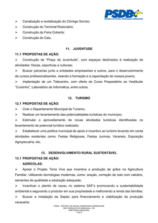Canalização e revitalização do Córrego Sorriso;
     Construção do Terminal Rodoviário;
     Construção da Feira Coberta;
     Construção do Cais.


                                       11. JUVENTUDE
11.1 PROPOSTAS DE AÇÃO:
     Construção da “Praça da Juventude”, com espaços destinados à realização de
atividades: físicas, esportivas e culturais;
     Buscar parcerias junto a entidades empresariais e outros, para o desenvolvimento
de cursos profissionalizantes, visando a formação e a capacitação de nossos jovens;
     Implantação de um Telecentro, com oferta de Curso Preparatório ao Vestibular
“Cursinho”, Laboratório de Informática, entre outros.


                                         12. TURISMO
12.1 PROPOSTAS DE AÇÃO:
     Criar o Departamento Municipal de Turismo;
     Realizar um levantamento das potencialidades turísticas do município;
     Estimular o aproveitamento de novas atividades turísticas identificadas no
levantamento de potencial turístico realizado;
     Estabelecer uma política municipal de apoio e incentivo ao turismo levando em conta
atividades existentes como: Festas Religiosas, Festas Juninas, Veraneio, Exposição
Agropecuária, etc.


                     13. DESENVOLVIMENTO RURAL SUSTENTÁVEL
13.1 PROPOSTAS DE AÇÃO:
     AGRÍCOLAS:
     Apoiar o Projeto Terra Viva que incentiva a produção de grãos na Agricultura
Familiar. Utilizando tecnologias modernas, como: aração, correção de solo com calcário,
sementes de qualidade e adubação adequada;
     Incentivar o plantio de cacau no sistema SAF’s promovendo a sustentabilidade
ambiental e segurando o produtor em sua propriedade e melhorando a renda das famílias;
     Buscar a instalação da Seplac para financiamento e viabilização da produção
cacaueira;
                             PSDB – PARTIDO DA SOCIAL DEMOCRACIA BRASILEIRA
                                      SÃO GERALDO DO ARAGUAIA – PA
                                           DIRETÓRIO MUNICIPAL
                                                  7 DE 8
 