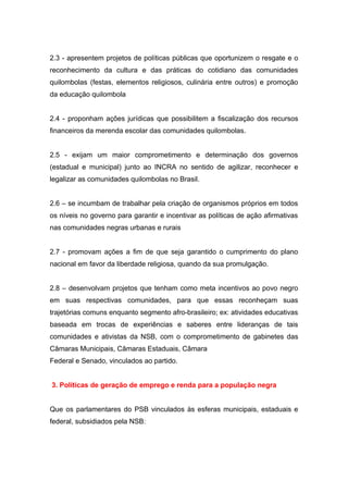 2.3 - apresentem projetos de políticas públicas que oportunizem o resgate e o
reconhecimento da cultura e das práticas do cotidiano das comunidades
quilombolas (festas, elementos religiosos, culinária entre outros) e promoção
da educação quilombola


2.4 - proponham ações jurídicas que possibilitem a fiscalização dos recursos
financeiros da merenda escolar das comunidades quilombolas.


2.5 - exijam um maior comprometimento e determinação dos governos
(estadual e municipal) junto ao INCRA no sentido de agilizar, reconhecer e
legalizar as comunidades quilombolas no Brasil.


2.6 – se incumbam de trabalhar pela criação de organismos próprios em todos
os níveis no governo para garantir e incentivar as políticas de ação afirmativas
nas comunidades negras urbanas e rurais


2.7 - promovam ações a fim de que seja garantido o cumprimento do plano
nacional em favor da liberdade religiosa, quando da sua promulgação.


2.8 – desenvolvam projetos que tenham como meta incentivos ao povo negro
em suas respectivas comunidades, para que essas reconheçam suas
trajetórias comuns enquanto segmento afro-brasileiro; ex: atividades educativas
baseada em trocas de experiências e saberes entre lideranças de tais
comunidades e ativistas da NSB, com o comprometimento de gabinetes das
Câmaras Municipais, Câmaras Estaduais, Câmara
Federal e Senado, vinculados ao partido.


3. Políticas de geração de emprego e renda para a população negra


Que os parlamentares do PSB vinculados às esferas municipais, estaduais e
federal, subsidiados pela NSB:
 