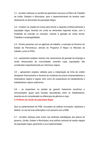 3.1 - envidem esforços no sentido de garantirem recursos no Plano de Trabalho
da União, Estados e Municípios, para o desenvolvimento do terceiro setor
destacando as demandas da população Negra.


3.2 - invistam na criação de cursos para formar e capacitar profissionalmente a
população negra, levando em conta as demandas regionais locais, com a
finalidade de inclusão no mercado, visando à geração de renda formal.
Trabalhar a empregabilidade.


3.3 - firmem parcerias com as agências de trabalho, a exemplo do Governo do
Estado de Pernambuco, através do Programa O Negro no Mercado de
trabalho, junto ao IPEA.


3.4 – apresentem projetos visando criar mecanismos de geração de emprego e
renda   direcionados   às   comunidades    carentes    cujas   populações   são
constituídas majoritariamente por indivíduos negros.


3.5 – apresentem projetos voltados para a implantação de linha de crédito
almejando financiamento e fomento às iniciativas de jovens empreendedores e
empresários negros e negras, bem como às cooperativas de trabalhadoras e
trabalhadores negros autônomos.


3.6 – se empenhem no sentido de garantir tratamento isonômico e
remunerações iguais para funções equivalentes entre os trabalhadores,
levando-se em consideração as diferenças de gêneros e raça.
4. Políticas de saúde da população Negra


Que os parlamentares do PSB, vinculados às esferas municipais, estaduais e
federal, no uso de suas atribuições e em parceria com a NSB:


4.1 - envidem esforços para incluir nas diretrizes estratégicas dos planos de
governo, (União, Estado e Municípios) uma política nacional de saúde integral
da população negra, garantindo a sua implementação;
 