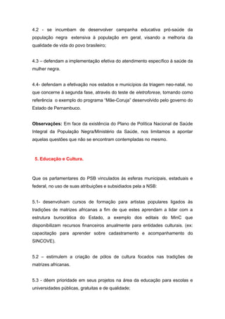 4.2 - se incumbam de desenvolver campanha educativa pró-saúde da
população negra extensiva à população em geral, visando a melhoria da
qualidade de vida do povo brasileiro;


4.3 – defendam a implementação efetiva do atendimento específico à saúde da
mulher negra.


4.4- defendam a efetivação nos estados e municípios da triagem neo-natal, no
que concerne à segunda fase, através do teste de eletroforese, tomando como
referência o exemplo do programa “Mãe-Coruja” desenvolvido pelo governo do
Estado de Pernambuco.


Observações: Em face da existência do Plano de Política Nacional de Saúde
Integral da População Negra/Ministério da Saúde, nos limitamos a apontar
aquelas questões que não se encontram contempladas no mesmo.



 5. Educação e Cultura.



Que os parlamentares do PSB vinculados às esferas municipais, estaduais e
federal, no uso de suas atribuições e subsidiados pela a NSB:


5.1- desenvolvam cursos de formação para artistas populares ligados às
tradições de matrizes africanas a fim de que estes aprendam a lidar com a
estrutura burocrática do Estado, a exemplo dos editais do MinC que
disponibilizam recursos financeiros anualmente para entidades culturais. (ex:
capacitação para aprender sobre cadastramento e acompanhamento do
SINCOVE).


5.2 – estimulem a criação de pólos de cultura focados nas tradições de
matrizes africanas.


5.3 - dêem prioridade em seus projetos na área da educação para escolas e
universidades públicas, gratuitas e de qualidade;
 
