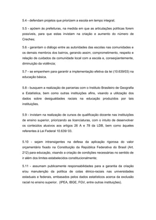 5.4 - defendam projetos que priorizem a escola em tempo integral;

5.5 - apóiem às prefeituras, na medida em que as articulações políticas forem
possíveis, para que estas invistam na criação e aumento do número de
Creches;

5.6 - garantam o diálogo entre as autoridades das escolas nas comunidades e
os demais membros dos bairros, gerando assim, comprometimento, respeito e
relação de cuidados da comunidade local com a escola e, conseqüentemente,
diminuição da violência;

5.7 - se empenhem para garantir a implementação efetiva da lei (10.639/03) na
educação básica.


5.8 - busquem a realização de parcerias com o Instituto Brasileiro de Geografia
e Estatística, bem como outras instituições afins, visando a utilização dos
dados sobre desigualdades raciais na educação produzidos por tais
instituições.


5.9 - invistam na realização de cursos de qualificação docente nas instituições
de ensino superior, priorizando as licenciaturas, com o intuito de desenvolver
os conteúdos alusivos aos artigos 26 A e 78 da LDB, bem como àqueles
referentes à Lei Federal 10.639/ 03.


5.10 - sejam intransigentes na defesa da aplicação rigorosa do valor
orçamentário fixado na Constituição da República Federativa do Brasil (Art.
212) para educação, visando a criação de condições necessárias no sentido de
ir além dos limites estabelecidos constitucionalmente;

5.11 - assumam publicamente responsabilidades para a garantia da criação
e/ou manutenção da política de cotas étnico-raciais nas universidades
estaduais e federais, embasados pelos dados estatísticos acerca da exclusão
racial no ensino superior. (IPEA, IBGE, FGV, entre outras instituições).
 