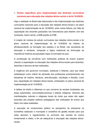  Pontos específicos para implementação das diretrizes curriculares
   nacionais para educação das relações étnico-raciais e da lei 10.639/03.

Hoje a realidade no Brasil está relacionada à não implementação das diretrizes
curriculares nacionais para a educação das relações étnico-raciais e do plano
nacional de implementação da lei 10.639/03, entre outros fatores, por falta de
capacitação dos docentes graduados nas licenciaturas para lidarem com tais
conteúdos. Assim sendo, a NSB propõe ao PSB:

A criação de núcleos de estudo curriculares das relações étnico-raciais e do
plano      nacional   de   implementação     da   lei   10.639/03   da   história   do
afrodescendente na formação dos estados e do Brasil, nas secretarias de
educação e similares, rompendo a lógica tradicional de diminuição da
importância histórica da população negra na formação do país.

A constituição de convênios com instituições públicas de ensino superior
visando a capacitação na educação das relações étnico-raciais para docentes,
discentes e técnicos de tais instituições.

A exigência dos governos municipais, estaduais e federais, para que estes
estabeleçam como critério de admissão dos professores prioritariamente nas
disciplinas de história, literatura, arte-educação, sociologia e filosofia, curso
e/ou capacitação em relações étnico-raciais, embasados no plano nacional de
implementação da lei 10.639/03.

A defesa do direito à diferença no que concerne às escolas localizadas nas
áreas quilombolas, comunidades-terreiras e aldeias indígenas. Garantia das
manifestações culturais e religiosas locais de modo que estas não sejam
excluídas dos projetos políticos pedagógicos das instituições de ensino que
lidam com estas realidades.

A assunção de compromisso público na perspectiva de pressionar os
Conselhos estaduais e municipais e conselhos de gestão escolar para que
estes aprovem e regulamentem os currículos das escolas de ensino
fundamental e médio, a fim de adequá-los à educação das relações étnico-
raciais.
 