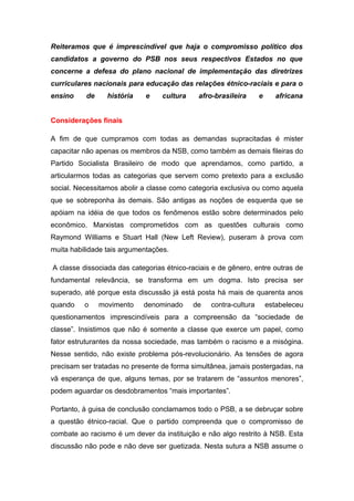 Reiteramos que é imprescindível que haja o compromisso político dos
candidatos a governo do PSB nos seus respectivos Estados no que
concerne a defesa do plano nacional de implementação das diretrizes
curriculares nacionais para educação das relações étnico-raciais e para o
ensino    de     história   e     cultura    afro-brasileira      e      africana


Considerações finais

A fim de que cumpramos com todas as demandas supracitadas é mister
capacitar não apenas os membros da NSB, como também as demais fileiras do
Partido Socialista Brasileiro de modo que aprendamos, como partido, a
articularmos todas as categorias que servem como pretexto para a exclusão
social. Necessitamos abolir a classe como categoria exclusiva ou como aquela
que se sobreponha às demais. São antigas as noções de esquerda que se
apóiam na idéia de que todos os fenômenos estão sobre determinados pelo
econômico. Marxistas comprometidos com as questões culturais como
Raymond Williams e Stuart Hall (New Left Review), puseram à prova com
muita habilidade tais argumentações.

A classe dissociada das categorias étnico-raciais e de gênero, entre outras de
fundamental relevância, se transforma em um dogma. Isto precisa ser
superado, até porque esta discussão já está posta há mais de quarenta anos
quando    o    movimento    denominado      de   contra-cultura       estabeleceu
questionamentos imprescindíveis para a compreensão da “sociedade de
classe”. Insistimos que não é somente a classe que exerce um papel, como
fator estruturantes da nossa sociedade, mas também o racismo e a misógina.
Nesse sentido, não existe problema pós-revolucionário. As tensões de agora
precisam ser tratadas no presente de forma simultânea, jamais postergadas, na
vã esperança de que, alguns temas, por se tratarem de “assuntos menores”,
podem aguardar os desdobramentos “mais importantes”.

Portanto, à guisa de conclusão conclamamos todo o PSB, a se debruçar sobre
a questão étnico-racial. Que o partido compreenda que o compromisso de
combate ao racismo é um dever da instituição e não algo restrito à NSB. Esta
discussão não pode e não deve ser guetizada. Nesta sutura a NSB assume o
 