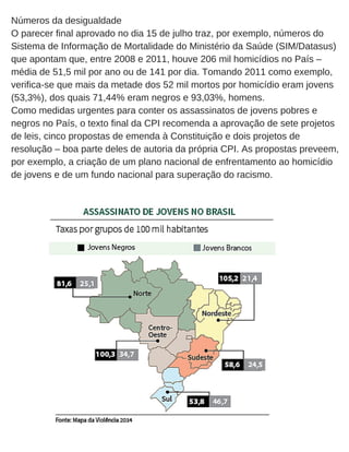Números da desigualdade
O parecer final aprovado no dia 15 de julho traz, por exemplo, números do
Sistema de Informação de Mortalidade do Ministério da Saúde (SIM/Datasus)
que apontam que, entre 2008 e 2011, houve 206 mil homicídios no País –
média de 51,5 mil por ano ou de 141 por dia. Tomando 2011 como exemplo,
verifica­se que mais da metade dos 52 mil mortos por homicídio eram jovens
(53,3%), dos quais 71,44% eram negros e 93,03%, homens.
Como medidas urgentes para conter os assassinatos de jovens pobres e
negros no País, o texto final da CPI recomenda a aprovação de sete projetos
de leis, cinco propostas de emenda à Constituição e dois projetos de
resolução – boa parte deles de autoria da própria CPI. As propostas preveem,
por exemplo, a criação de um plano nacional de enfrentamento ao homicídio
de jovens e de um fundo nacional para superação do racismo.
 
