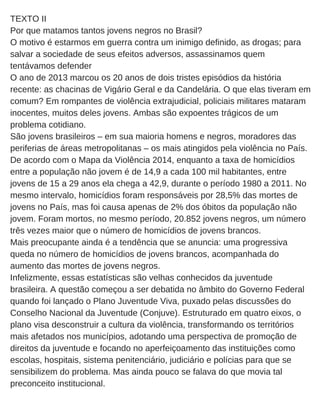 TEXTO II
Por que matamos tantos jovens negros no Brasil?
O motivo é estarmos em guerra contra um inimigo definido, as drogas; para
salvar a sociedade de seus efeitos adversos, assassinamos quem
tentávamos defender
O ano de 2013 marcou os 20 anos de dois tristes episódios da história
recente: as chacinas de Vigário Geral e da Candelária. O que elas tiveram em
comum? Em rompantes de violência extrajudicial, policiais militares mataram
inocentes, muitos deles jovens. Ambas são expoentes trágicos de um
problema cotidiano.
São jovens brasileiros – em sua maioria homens e negros, moradores das
periferias de áreas metropolitanas – os mais atingidos pela violência no País.
De acordo com o Mapa da Violência 2014, enquanto a taxa de homicídios
entre a população não jovem é de 14,9 a cada 100 mil habitantes, entre
jovens de 15 a 29 anos ela chega a 42,9, durante o período 1980 a 2011. No
mesmo intervalo, homicídios foram responsáveis por 28,5% das mortes de
jovens no País, mas foi causa apenas de 2% dos óbitos da população não
jovem. Foram mortos, no mesmo período, 20.852 jovens negros, um número
três vezes maior que o número de homicídios de jovens brancos.
Mais preocupante ainda é a tendência que se anuncia: uma progressiva
queda no número de homicídios de jovens brancos, acompanhada do
aumento das mortes de jovens negros.
Infelizmente, essas estatísticas são velhas conhecidos da juventude
brasileira. A questão começou a ser debatida no âmbito do Governo Federal
quando foi lançado o Plano Juventude Viva, puxado pelas discussões do
Conselho Nacional da Juventude (Conjuve). Estruturado em quatro eixos, o
plano visa desconstruir a cultura da violência, transformando os territórios
mais afetados nos municípios, adotando uma perspectiva de promoção de
direitos da juventude e focando no aperfeiçoamento das instituições como
escolas, hospitais, sistema penitenciário, judiciário e polícias para que se
sensibilizem do problema. Mas ainda pouco se falava do que movia tal
preconceito institucional.
 