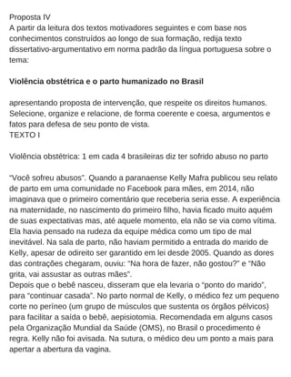 Proposta IV
A partir da leitura dos textos motivadores seguintes e com base nos
conhecimentos construídos ao longo de sua formação, redija texto
dissertativo­argumentativo em norma padrão da língua portuguesa sobre o
tema:
Violência obstétrica e o parto humanizado no Brasil
apresentando proposta de intervenção, que respeite os direitos humanos.
Selecione, organize e relacione, de forma coerente e coesa, argumentos e
fatos para defesa de seu ponto de vista.
TEXTO I
Violência obstétrica: 1 em cada 4 brasileiras diz ter sofrido abuso no parto
“Você sofreu abusos”. Quando a paranaense Kelly Mafra publicou seu relato
de parto em uma comunidade no Facebook para mães, em 2014, não
imaginava que o primeiro comentário que receberia seria esse. A experiência
na maternidade, no nascimento do primeiro filho, havia ficado muito aquém
de suas expectativas mas, até aquele momento, ela não se via como vítima.
Ela havia pensado na rudeza da equipe médica como um tipo de mal
inevitável. Na sala de parto, não haviam permitido a entrada do marido de
Kelly, apesar de odireito ser garantido em lei desde 2005. Quando as dores
das contrações chegaram, ouviu: “Na hora de fazer, não gostou?” e “Não
grita, vai assustar as outras mães”.
Depois que o bebê nasceu, disseram que ela levaria o “ponto do marido”,
para “continuar casada”. No parto normal de Kelly, o médico fez um pequeno
corte no períneo (um grupo de músculos que sustenta os órgãos pélvicos)
para facilitar a saída o bebê, aepisiotomia. Recomendada em alguns casos
pela Organização Mundial da Saúde (OMS), no Brasil o procedimento é
regra. Kelly não foi avisada. Na sutura, o médico deu um ponto a mais para
apertar a abertura da vagina. 
 