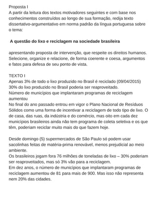 Proposta I
A partir da leitura dos textos motivadores seguintes e com base nos
conhecimentos construídos ao longo de sua formação, redija texto
dissertativo­argumentativo em norma padrão da língua portuguesa sobre
o tema:
 A questão do lixo e reciclagem na sociedade brasileira
apresentando proposta de intervenção, que respeite os direitos humanos.
Selecione, organize e relacione, de forma coerente e coesa, argumentos
e fatos para defesa de seu ponto de vista.
TEXTO I
Apenas 3% de todo o lixo produzido no Brasil é reciclado (09/04/2015)
30% do lixo produzido no Brasil poderia ser reaproveitado.
Número de municípios que implantaram programas de reciclagem
aumentou
No final do ano passado entrou em vigor o Plano Nacional de Resíduos
Sólidos como uma forma de incentivar a reciclagem de todo tipo de lixo. O
de casa, das ruas, da indústria e do comércio, mas oito em cada dez
municípios brasileiros ainda não tem programa de coleta seletiva e os que
têm, poderiam reciclar muito mais do que fazem hoje.
Desde domingo (5) supermercados de São Paulo só podem usar
sacolinhas feitas de matéria­prima renovável, menos prejudicial ao meio
ambiente.
Os brasileiros jogam fora 76 milhões de toneladas de lixo – 30% poderiam
ser reaproveitados, mas só 3% vão para a reciclagem.
Em dez anos, o número de municípios que implantaram programas de
reciclagem aumentou de 81 para mais de 900. Mas isso não representa
nem 20% das cidades.
 