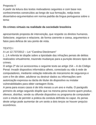 Proposta V
A partir da leitura dos textos motivadores seguintes e com base nos
conhecimentos construídos ao longo de sua formação, redija texto
dissertativo­argumentativo em norma padrão da língua portuguesa sobre o
tema:
Os crimes virtuais na realidade da sociedade brasileira
apresentando proposta de intervenção, que respeite os direitos humanos.
Selecione, organize e relacione, de forma coerente e coesa, argumentos e
fatos para defesa de seu ponto de vista.
TEXTO I
A Lei 12.737/2012 – Lei “Carolina Dieckmann”
(...) A referida lei dispõe sobre a tipicidade das infrações penais de delitos
realizados virtualmente, trazendo mudanças para a punição desses tipos de
crimes.
O artigo 2º da Lei acrescentou o seguinte texto ao artigo 154 – A do Código
Penal: Invadir dispositivo informático alheio, conectado ou não à rede de
computadores, mediante violação indevida de mecanismo de segurança e
com o fim de obter, adulterar ou destruir dados ou informações sem
autorização expressa ou tácita do titular do dispositivo ou instalar
vulnerabilidades para obter vantagem ilícita.
A pena para esses casos é de três meses a um ano e multa. O parágrafo
primeiro do artigo segundo dispõe que na mesma pena incorre quem produz,
oferece, distribui, vende ou difunde dispositivo ou programa de computador
com o intuito de permitir a prática da conduta definida no caput. As penas
deste artigo pode aumentar de um sexto a dois terços se houver prejuízo
econômico.
 