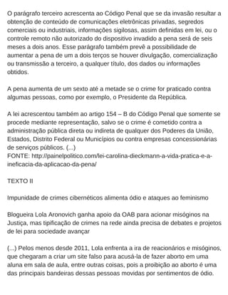 O parágrafo terceiro acrescenta ao Código Penal que se da invasão resultar a
obtenção de conteúdo de comunicações eletrônicas privadas, segredos
comerciais ou industriais, informações sigilosas, assim definidas em lei, ou o
controle remoto não autorizado do dispositivo invadido a pena será de seis
meses a dois anos. Esse parágrafo também prevê a possibilidade de
aumentar a pena de um a dois terços se houver divulgação, comercialização
ou transmissão a terceiro, a qualquer título, dos dados ou informações
obtidos.
A pena aumenta de um sexto até a metade se o crime for praticado contra
algumas pessoas, como por exemplo, o Presidente da República.
A lei acrescentou também ao artigo 154 – B do Código Penal que somente se
procede mediante representação, salvo se o crime é cometido contra a
administração pública direta ou indireta de qualquer dos Poderes da União,
Estados, Distrito Federal ou Municípios ou contra empresas concessionárias
de serviços públicos. (...)
FONTE: http://painelpolitico.com/lei­carolina­dieckmann­a­vida­pratica­e­a­
ineficacia­da­aplicacao­da­pena/
TEXTO II
Impunidade de crimes cibernéticos alimenta ódio e ataques ao feminismo
Blogueira Lola Aronovich ganha apoio da OAB para acionar misóginos na
Justiça, mas tipificação de crimes na rede ainda precisa de debates e projetos
de lei para sociedade avançar
(...) Pelos menos desde 2011, Lola enfrenta a ira de reacionários e misóginos,
que chegaram a criar um site falso para acusá­la de fazer aborto em uma
aluna em sala de aula, entre outras coisas, pois a proibição ao aborto é uma
das principais bandeiras dessas pessoas movidas por sentimentos de ódio. 
 