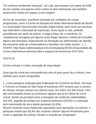 “Eu continuo recebendo ameaças”, diz Lola, que prepara com apoio da OAB
de seu estado uma queixa­crime contra os dois internautas que também
produziram vídeos em ataque à sua imagem.
No fim de novembro, manifesto assinado por entidades do campo
progressista, como o Centro de Estudos da Mídia Alternativa Barão de Itararé
e a Associação Nacional pela Inclusão Digital (Anid), bem como por pessoas
que defendem a liberdade de expressão, levou apoio a Lola, pedindo
providências por parte da polícia. A página falsa, diz o manifesto, foi
“amplamente divulgada por figuras como Roger Moreira e Olavo de Carvalho,
alguns dos principais responsáveis na formação (ou deformação) de opinião
da crescente onda de conservadores e fascistas nas redes sociais”. (...)
FONTE: http://www.redebrasilatual.com.br/cidadania/2015/12/impunidade­de­
crimes­ciberneticos­alimenta­odio­e­ataques­ao­feminismo­4137.html
TEXTO III
Crimes virtuais e a falsa sensação de impunidade
Esse tipo de crime tem consequências não só para quem faz a ofensa, mas
também para quem compartilha
(...) Uma pesquisa realizada pela Federação do Comércio de Bens, Serviços
e Turismo no Estado de São Paulo (Fecomercio­SP) mostrou que o número
de vítimas virtuais cresceu nos últimos anos. Em 2013, em São Paulo, 14%
dos entrevistados foram ou conhecem alguém que já foi vítima de crime
virtual. Sendo do principal crime a clonagem de cartão de crédito/débito
(44,5%), seguida da compra em empresa fantasma (16,5%) e a utilização
sem autorização de seus dados pessoais (14,8%).
Mesmo havendo riscos frequentes apontados para operações na internet, a
pesquisa mostra que 65,4% dos usuários utilizam alguma ferramenta para
evitar a captação de senhas, fraudes e invasão do computador.
 