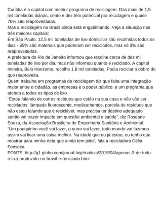 Curitiba é a capital com melhor programa de reciclagem. Das mais de 1,5
mil toneladas diárias, cento e dez têm potencial pra reciclagem e quase
70% são reaproveitadas.
Mas a reciclagem no Brasil ainda está engatinhando. Veja a situação nas
três maiores capitais:
Em São Paulo, 12,5 mil toneladas de lixo domiciliar são recolhidas todos os
dias ­ 35% são materiais que poderiam ser reciclados, mas só 3% são
reaproveitados.
A prefeitura do Rio de Janeiro informou que recolhe cerca de dez mil
toneladas de lixo por dia, mas não informou quanto é reciclado. A capital
mineira, Belo Horizonte, recolhe 1,8 mil toneladas. Podia reciclar o dobro do
que reaproveita.
Quem trabalha em programas de reciclagem diz que falta uma integração
maior entre o cidadão, as empresas e o poder público, e um programa que
atenda a todos os tipos de lixo.
“Estou falando de outros resíduos que estão na sua casa e não vão ser
reciclados: lâmpada fluorescente, medicamentos, parcela de resíduos que
não estou falando que é reciclável, mas precisa ter destino adequado
senão vai trazer impacto em questão ambiental e saúde”, diz Roseane
Souza, da Associação Brasileira de Engenharia Sanitária e Ambiental.
“Um pouquinho você vai fazer, o outro vai fazer, todo mundo vai fazendo
assim vai ficar uma coisa melhor. Na idade que eu já estou, eu tenho que
mostrar para minha neta que ainda tem jeito”, fala a recicladora Célia
Fonseca.
FONTE: http://g1.globo.com/jornal­hoje/noticia/2015/04/apenas­3­de­todo­
o­lixo­produzido­no­brasil­e­reciclado.html
 