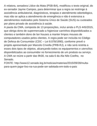 A relatora, senadora Lídice da Mata (PSB­BA), modificou o texto original, do
ex­senador Jayme Campos, para determinar que a regra se restringe à
assistência ambulatorial, diagnósticos, terapias e atendimento odontológico,
mas não se aplica a atendimento de emergência e não é extensiva a
atendimentos realizados pelo Sistema Único de Saúde (SUS) ou custeados
por plano privado de assistência à saúde.
A pauta da CMA, composta de 13 proposições, inclui ainda o PLS 445/2015,
que obriga dono de supermercado a higienizar carrinhos disponibilizados a
clientes e também dono de lan houses a manter limpos mouses de
computadores usados pelos clientes. A regra pode ser incluída no Código
de Defesa do Consumidor (CDC – Lei 8.078/1990), conforme prevê o
projeto apresentado por Marcelo Crivella (PRB­RJ), e não será restrita a
esses dois tipos de objetos, alcançando todos os equipamentos e utensílios
disponibilizados ao consumidor no fornecimento de um produto ou serviço.
A CMA se reúne a partir das 9h30, na sala 6 da Ala Nilo Coelho,  no
Senado.
FONTE: http://www12.senado.leg.br/noticias/materias/2015/09/28/multa­
para­quem­jogar­lixo­na­rua­pode­ser­adotada­em­todo­o­pais
 