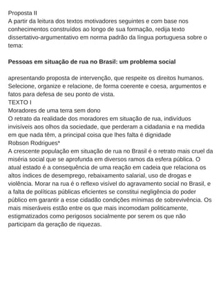 Proposta II
A partir da leitura dos textos motivadores seguintes e com base nos
conhecimentos construídos ao longo de sua formação, redija texto
dissertativo­argumentativo em norma padrão da língua portuguesa sobre o
tema:
Pessoas em situação de rua no Brasil: um problema social
apresentando proposta de intervenção, que respeite os direitos humanos.
Selecione, organize e relacione, de forma coerente e coesa, argumentos e
fatos para defesa de seu ponto de vista.
TEXTO I
Moradores de uma terra sem dono
O retrato da realidade dos moradores em situação de rua, indivíduos
invisíveis aos olhos da sociedade, que perderam a cidadania e na medida
em que nada têm, a principal coisa que lhes falta é dignidade
Robson Rodrigues*
A crescente população em situação de rua no Brasil é o retrato mais cruel da
miséria social que se aprofunda em diversos ramos da esfera pública. O
atual estado é a consequência de uma reação em cadeia que relaciona os
altos índices de desemprego, rebaixamento salarial, uso de drogas e
violência. Morar na rua é o reflexo visível do agravamento social no Brasil, e
a falta de políticas públicas eficientes se constitui negligência do poder
público em garantir a esse cidadão condições mínimas de sobrevivência. Os
mais miseráveis estão entre os que mais incomodam politicamente,
estigmatizados como perigosos socialmente por serem os que não
participam da geração de riquezas.
 