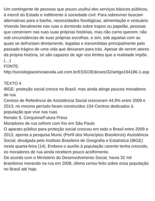 Um contingente de pessoas que pouco usufrui dos serviços básicos públicos,
à mercê do Estado e indiferente à sociedade civil. Para sobreviver buscam
alternativas para o banho, necessidades fisiológicas, alimentação e vestuário.
Vivendo literalmente nas ruas e dormindo sobre trapos ou papelão, pessoas
que constroem nas ruas suas próprias histórias, mas não como querem; não
sob circunstâncias de suas próprias escolhas, e sim, sob aquelas com as
quais se defrontam diretamente, legadas e transmitidas principalmente pelo
passado trágico de uma vida que deixaram para trás. Apesar de serem atores
da própria história, só são capazes de agir nos limites que a realidade impõe.
(…)
FONTE:
http://sociologiacienciaevida.uol.com.br/ESSO/Edicoes/32/artigo194186­1.asp
TEXTO II
IBGE: proteção social cresce no Brasil, mas ainda atinge poucos moradores
de rua
Centros de Referência de Assistência Social cresceram 44,9% entre 2009 e
2013; no mesmo período foram construídos 154 Centros dedicados à
população que vive nas ruas
Renato S. Cerqueira/Futura Press
Moradores de rua sofrem com frio em São Paulo
O aparato público para proteção social cresceu em todo o Brasil entre 2009 e
2013, aponta a pesquisa Munic (Perfil dos Municípios Brasileiros) Assistência
Social, divulgada pelo Instituto Brasileiro de Geografia e Estatística (IBGE)
nesta quarta­feira (14). Embora o auxílio à população carente tenha crescido,
os moradores de rua ainda recebem pouco acolhimento.
De acordo com o Ministério do Desenvolvimento Social, havia 32 mil
brasileiros morando na rua em 2008, último censo feito sobre essa população
no Brasil até hoje.
 