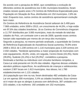 De acordo com a pesquisa do IBGE, que contabilizou a evolução de
diferentes centros de assistência nos 5.561 municípios brasileiros, foram
criados nesses quatro anos 175 Centros de Referência Especializado para
População em Situação de Rua, distribuídos em 154 municípios, 2,8% do
total. Enquanto isso, outros centros de assistência apresentaram evolução
bem maior.
Os Centros de Referência de Assistência Social saltaram de 5.499 para
7.968 unidades, entre 2009 e 2013, um crescimento de 44,9%, e hoje estão
em 97,6% das cidades brasileiras. Já os Centros de Convivência chegaram
a 11.797 distribuídos por 3.065 municípios, mais da metade do total das
cidades do País, um contraste com o ano de 2009, quando esses centros
haviam sido reportados por menos de um terço dos municípios
Segundo a pesquisa, no mesmo período analisado, a quantidade de Centros
de Referência Especializado de Assistência Social aumentou 79,9% entre
2009 e 2013; de 1.239 centros em 1.116 municípios para 2.229 centros em
2.032 cidades. “Nordeste apresentou a maior proporção de municípios com
este equipamento, 45,6%, vindo, em seguida, Centro­Oeste (43,3%), Norte
(39,8%), Sudeste (31,4%) e Sul (25,9%)”, contabiliza a pesquisa.
Destinado a famílias ou indivíduos com vínculos familiares rompidos, a
Casa­Lar está presente em 34,4% das cidades. Algumas dessas unidades
atendem públicos específicos. Ao acolhimento de crianças e adolescentes
existem 2.907 locais em 1.613 municípios. Aos idosos, há 1.780
estabelecimentos em 1.131 cidades.
Já à população que vive na rua, foram destinadas 482 unidades da Casa­
Lar em apenas 300 municípios, 5,4% as cidades brasileiras. Esse número
só é maior do que os abrigos à pessoa com deficiência, 387 unidades em
223 cidades, e às mulheres: 192 unidades em 152 municípios.
 