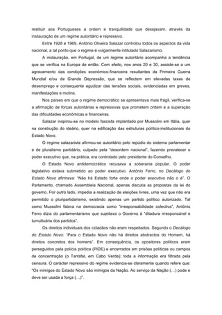 restituir aos Portugueses a ordem e tranquilidade que desejavam, através da
instauração de um regime autoritário e repressivo.
     Entre 1928 e 1969, António Oliveira Salazar controlou todos os aspectos da vida
nacional, a tal ponto que o regime é vulgarmente intitulado Salazarismo.
     A instauração, em Portugal, de um regime autoritário acompanha a tendência
que se verifica na Europa de então. Com efeito, nos anos 20 e 30, assiste-se a um
agravamento das condições económico-financeira resultantes da Primeira Guerra
Mundial e/ou da Grande Depressão, que se reflectem em elevadas taxas de
desemprego e consequente agudizar das tensões sociais, evidenciadas em greves,
manifestações e motins.
     Nos países em que o regime democrático se apresentava mais frágil, verifica-se
a afirmação de forças autoritárias e repressivas que prometem ordem e a superação
das dificuldades económicas e financeiras.
     Salazar inspirou-se no modelo fascista implantado por Mussolini em Itália, quer
na construção do ideário, quer na edificação das estruturas político-institucionais do
Estado Novo.
     O regime salazarista afirmou-se autoritário pelo repúdio do sistema parlamentar
e de pluralismo partidário, culpado pela “desordem nacional”, fazendo prevalecer o
poder executivo que, na prática, era controlado pelo presidente do Conselho.
     O Estado Novo antidemocrático recusava a soberania popular. O poder
legislativo estava submetido ao poder executivo. António Ferro, no Decálogo do
Estado Novo afirmava: “Não há Estado forte onde o poder executivo não o é”. O
Parlamento, chamado Assembleia Nacional, apenas discutia as propostas da lei do
governo. Por outro lado, impedia a realização de eleições livres, uma vez que não era
permitido o pluripartidarismo, existindo apenas um partido político autorizado. Tal
como Mussolini falava na democracia como “irresponsabilidade colectiva”, António
Ferro dizia do parlamentarismo que sujeitava o Governo à “ditadura irresponsável e
tumultuária dos partidos”.
     Os direitos individuais dos cidadãos não eram respeitados. Segundo o Decálogo
do Estado Novo: “Para o Estado Novo não há direitos abstractos do Homem, há
direitos concretos dos homens”. Em consequência, os opositores políticos eram
perseguidos pela polícia política (PIDE) e encerrados em prisões políticas ou campos
de concentração (o Tarrafal, em Cabo Verde); toda a informação era filtrada pela
censura. O carácter repressivo do regime evidencia-se claramente quando refere que:
“Os inimigos do Estado Novo são inimigos da Nação. Ao serviço da Nação (…) pode e
deve ser usada a força (…)”.
 