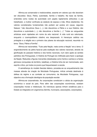 Afirmou-se conservador e tradicionalista, assente em valores que não deveriam
ser discutidos: Deus, Pátria, autoridade, família e trabalho. Na base da família,
entendida como núcleo de autoridade com papéis rigidamente atribuídos: o pai
trabalhador, a mulher confinada ao estatuto de esposa e mãe, filhos obedientes. Os
valores considerados fundamentais não podiam ser postos em causa, segundo
Salazar: “não discutimos Deus (…); não discutimos a Pátria e a sua História; não
discutimos a autoridade (…); não discutimos a família (…).” Todas as vanguardas
artísticas eram rejeitadas em nome da arte nacional. A vida rural era valorizada,
enquanto o cosmopolitismo citadino era desprezado. A hierarquia católica era
protegida e a religião era o primeiro dos pilares da educação nacional, resumida no
lema: “Deus, Pátria e Família”.
     Afirmou-se nacionalista. “Tudo pela Nação, nada contra a Nação” era o lema. O
engrandecimento da pátria fazia-se pela exaltação dos valores nacionais, através da
glorificação do passado histórico e dos heróis nacionais, num claro apelo ao sentido
patriótico dos Portugueses. A História de Portugal era mitificada para fazer a apologia
da Nação. Reduzida a figuras marcantes (idealizadas como heróis e santos) e a factos
gloriosos (conquistas de território, batalhas), a História tinha de ser memorizada, sem
espírito crítico, por todos os jovens que frequentassem a escola.
     À semelhança do modelo fascista italiano, procedeu-se ao enquadramento das
massas através da criação da Mocidade Portuguesa, milícia armada destinada à
defesa do regime e ao combate ao comunismo; da Mocidade Portuguesa, cujo
objectivo era a formação ideológica da população escolar.
     Afirmou-se corporativista. As corporações constituíam a célula da organização
económica e social do país. Para além das corporações económicas, existiam
corporações morais e intelectuais. Os indivíduos apenas tinham existência para o
Estado se integrados em organismos (família, municípios, associações, corporações).
 
