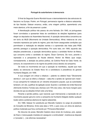 Portugal do autoritarismo à democracia


     O final da Segunda Guerra Mundial trouxe o desmantelamento das estruturas do
fascismo na Europa. Porém, em Portugal, permanecia vigente a ditadura salazarista,
de tipo fascista. Salazar encenou, então, uma viragem política, aparentando uma
maior abertura, a fim de preservar o poder.
     A liberalização política não passou de uma fachada. Em 1945, os portugueses
foram convidados a apresentar listas de candidatura às eleições legislativas (para
eleger os deputados da Assembleia Nacional). A oposição democrática concentrou-se
em torno do MUD (Movimento de Unidade Democrática). Afinal, tratava-se de uma
manobra repressiva por parte do regime, pois não foram asseguradas condições que
permitissem a realização de eleições isentas e a apreensão das listas pela PIDE
permitiu perseguir a oposição democrática. Por outro lado, em 1949, aquando das
eleições presidenciais, a oposição democrática apoiou o candidato Norton de Matos,
que concorria contra o candidato do regime, Óscar Carmona. De novo, perante a
repressão e a perspectiva de fraude eleitoral, Norton de Matos (que exigia,
nomeadamente, a abolição da polícia política, da Colónia Penal de Cabo Verde, da
censura, do corporativismo e do regime de partido único) desistiu da campanha.
     De todos os movimentos em que a oposição se manifestou, aquele que mais
abalou as estruturas do Estado Novo foi a candidatura à presidência do general
Humberto Delgado, em 1958.
     A sua coragem em criticar a ditadura – patente na célebre frase “Obviamente
demito-o”, com que se referiu a Salazar – valeu-lhe o epíteto de “general sem medo”.
A sua campanha foi rodeada de um vibrante entusiasmo popular, que as autoridades
tentaram, em vão, qualificar de agitação social. Quando o candidato da União Nacional
(Almirante Américo Tomás) saiu vitorioso com 75% dos votos, não havia margem para
dúvidas de que as eleições tinham sido uma farsa.
     Perante a opinião pública, quer nacional, quer internacional, a repressão de um
movimento popular genuíno como a campanha de Humberto Delgado desfez qualquer
ilusão sobre a pretensa abertura do regime salazarista.
     Em 1968, Salazar foi substituído por Marcello Caetano no cargo de presidente
do Conselho de Ministros. Entre esta data e 1974, o país viveu um clima de abertura
política moderada que ficou conhecido por “Primavera Marcelista”.
     No discurso de posse, Marcello Caetano dava sinais de mudança, pois, apesar
de frisar a “preocupação imediata em assegurar a continuidade”, mostrava-se disposto
a “proceder (…) às reformas necessárias”.
 