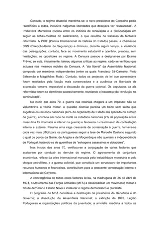 Contudo, o regime ditatorial mantinha-se: o novo presidente do Conselho pedia
“sacrifícios a todos, inclusive nalgumas liberdades que desejava ver restauradas”. A
Primavera Marcelista oscilou entre os indícios de renovação e a preocupação em
seguir as linhas-mestras do salazarismo, o que resultou no fracasso da tentativa
reformista. A PIDE (Polícia Internacional de Defesa do Estado) passou a chamar-se
DGS (Direcção-Geral de Segurança) e diminuiu, durante algum tempo, a virulência
das perseguições; contudo, face ao movimento estudantil e operário, prendeu, sem
hesitações, os opositores ao regime. A Censura passou a designar-se por Exame
Prévio; se este, inicialmente, tolerou algumas críticas ao regime, cedo se verificou que
actuava nos mesmos moldes da Censura. A “ala liberal” da Assembleia Nacional,
composta por membros independentes (entre os quais Francisco Sá-Carneiro, Pinto
Balsemão e Magalhães Mota). Contudo, todos os projectos de lei que apresentava
foram rejeitados pela facção mais conservadora e a ausência de liberdade de
expressão tornava impossível a discussão da guerra colonial. Os deputados da ala
reformista foram-se demitindo sucessivamente, revelando o insucesso da “evolução na
continuidade”.
     No início dos anos 70, a guerra nas colónias chegara a um impasse: não se
vislumbrava a vitória militar. A questão colonial parecia um beco sem saída que
esgotava os recursos nacionais (40% do orçamento de Estado era aplicado no esforço
de guerra), envolvia em risco de morte os cidadãos nacionais (7% da população activa
masculina foi chamada a intervir na guerra) e favorecia o crescimento da contestação
interna e externa. Perante uma vaga crescente de contestação à guerra, tornava-se
cada vez mais difícil para os portugueses seguir a tese de Marcello Caetano segundo
o qual os povos da Guiné, de Angola e de Moçambique não queriam a independência
de Portugal, tratando-se de guerrilhas de “selvagens assassinos e violadores”.
     Nos inícios dos anos 70, verificou-se a conjugação de vários factores que
acabaram por conduzir ao derrube do regime. O agravamento da conjuntura
económica, reflexo da crise internacional marcada pela instabilidade monetária e pelo
choque petrolífero, e a guerra colonial, que constituía um sorvedouro de importantes
recursos humanos e financeiros, contribuíram para a crescente contestação interna e
internacional ao Governo.
     A convergência de todos estes factores levou, na madrugada de 25 de Abril de
1974, o Movimento das Forças Armadas (MFA) a desencadear um movimento militar a
fim de derrubar o Estado Novo e instaurar o regime democrático e pluralista.
     O programa do MFA decretava a destituição de presidente da República e do
Governo; a dissolução da Assembleia Nacional; a extinção da DGS, Legião
Portuguesa e organizações políticas da juventude; a amnistia imediata a todos os
 