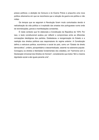 presos políticos; a abolição da Censura e do Exame Prévia e propunha uma nova
política ultramarina em que se reconhecia que a solução da guerra era política e não
militar.
       Os tempos que se seguiram à Revolução foram muito conturbados devido à
radicalização da vida política e à explosão dos anseios dos portugueses numa onde
de reivindicações, greves e manifestações constantes.
       É neste contexto que foi elaborada a Constituição da República de 1976. Por
isso, o texto constitucional acabou por reflectir o compromisso entre as diferentes
concepções ideológicas dos partidos. Estabeleceu a reorganização do Estado e a
restrição dos direitos políticos aos responsáveis do regime anterior. A Constituição
definiu a estrutura política, económica e social do país, como um “Estado de direito
democrático”, unitário, pluripartidário e descentralizado, assente na soberania popular.
Consagrou os direitos e liberdades fundamentais dos cidadãos, em “harmonia com a
Declaração Universal dos Direitos do Homem”, considerando que todos “têm a mesma
dignidade social e são iguais perante a lei”.
 