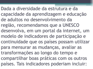 Dada a diversidade da estrutura e da capacidade da aprendizagem e educação de adultos no desenvolvimento da região, recomendamos que a UNESCO desenvolva, em um portal da internet, um modelo de indicadores de participação e continuidade que os países possam utilizar para mensurar as mudanças, avaliar as transformações ao longo do tempo e compartilhar boas práticas com os outros países. Tais indicadores poderiam incluir: