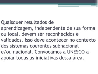 Quaisquer resultados de aprendizagem, independente de sua forma ou local, devem ser reconhecidos e validados. Isso deve acontecer no contexto dos sistemas coerentes subnacionale/ou nacional. Convocamos a UNESCO a apoiar todas as iniciativas dessa área.