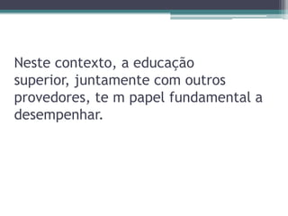 Neste contexto, a educação superior, juntamente com outros provedores, te m papel fundamental a desempenhar.