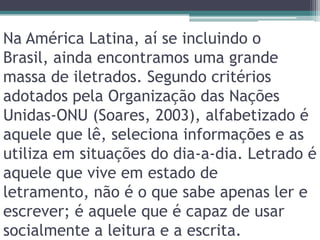 Na América Latina, aí se incluindo o Brasil, ainda encontramos uma grande massa de iletrados. Segundo critérios adotados pela Organização das Nações Unidas-ONU (Soares, 2003), alfabetizado é aquele que lê, seleciona informações e as utiliza em situações do dia-a-dia. Letrado é aquele que vive em estado de letramento, não é o que sabe apenas ler e escrever; é aquele que é capaz de usar socialmente a leitura e a escrita.