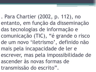 . Para Chartier (2002, p. 112), no entanto, em função da disseminação das tecnologias de informação e comunicação (TIC), “é grande o risco de um novo ‘iletrismo’, definido não mais pela incapacidade de ler e escrever, mas pela impossibilidade de ascender às novas formas de transmissão do escrito”.