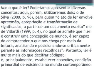 Mas o que é ler? Poderíamos apresentar diversos conceitos; aqui, porém, utilizaremos dois: o de Silva (2000, p. 96), para quem “o ato de ler envolve apreensão, apropriação e transformação de significados, a partir de um documento escrito” e o de Villardi (1999, p. 4), no qual se admite que “ler é construir uma concepção de mundo, é ser capaz de compreender o que nos chega por meio da leitura, analisando e posicionando-se criticamente perante as informações recolhidas”. Portanto, ler é muito mais do que decifrar códigos; é, principalmente, estabelecer conexões, condição primordial de existência no mundo contemporâneo. 