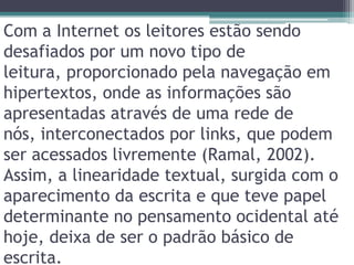 Com a Internet os leitores estão sendo desafiados por um novo tipo de leitura, proporcionado pela navegação em hipertextos, onde as informações são apresentadas através de uma rede de nós, interconectados por links, que podem ser acessados livremente (Ramal, 2002). Assim, a linearidade textual, surgida com o aparecimento da escrita e que teve papel determinante no pensamento ocidental até hoje, deixa de ser o padrão básico de escrita.