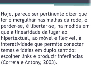 Hoje, parece ser pertinente dizer que ler é mergulhar nas malhas da rede, é perder-se, é libertar-se, na medida em que a linearidade dá lugar ao hipertextual, ao móvel e flexível, à interatividade que permite conectar temas e idéias em duplo sentido: escolher links e produzir inferências (Correia e Antony, 2003).