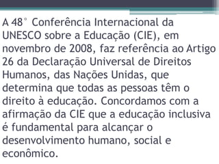 A 48° Conferência Internacional da  UNESCO sobre a Educação (CIE), em novembro de 2008, faz referência ao Artigo 26 da Declaração Universal de Direitos Humanos, das Nações Unidas, que determina que todas as pessoas têm o direito à educação. Concordamos com a afirmação da CIE que a educação inclusiva é fundamental para alcançar o desenvolvimento humano, social e econômico.