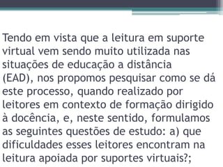 Tendo em vista que a leitura em suporte virtual vem sendo muito utilizada nas situações de educação a distância (EAD), nos propomos pesquisar como se dá este processo, quando realizado por leitores em contexto de formação dirigido à docência, e, neste sentido, formulamos as seguintes questões de estudo: a) que dificuldades esses leitores encontram na leitura apoiada por suportes virtuais?;