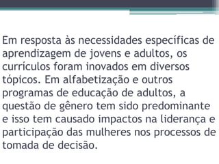 Em resposta às necessidades específicas de aprendizagem de jovens e adultos, os currículos foram inovados em diversos tópicos. Em alfabetização e outros programas de educação de adultos, a questão de gênero tem sido predominante e isso tem causado impactos na liderança e participação das mulheres nos processos de tomada de decisão.