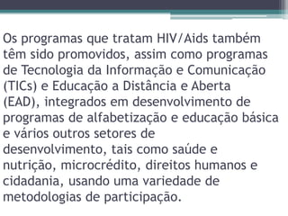 Os programas que tratam HIV/Aids também têm sido promovidos, assim como programas de Tecnologia da Informação e Comunicação (TICs) e Educação a Distância e Aberta (EAD), integrados em desenvolvimento de programas de alfabetização e educação básica e vários outros setores de desenvolvimento, tais como saúde e nutrição, microcrédito, direitos humanos e cidadania, usando uma variedade de metodologias de participação.